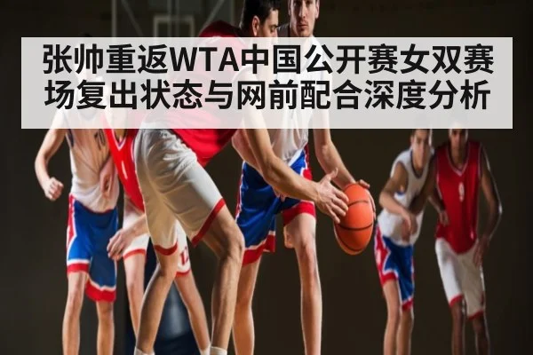 张帅重返WTA中国公开赛女双赛场复出状态与网前配合深度分析