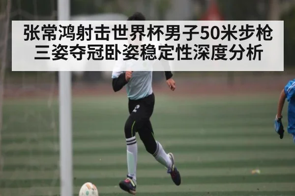 张常鸿射击世界杯男子50米步枪三姿夺冠卧姿稳定性深度分析