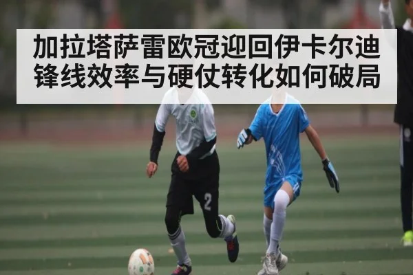 加拉塔萨雷欧冠迎回伊卡尔迪 锋线效率与硬仗转化如何破局（xingkong sports）